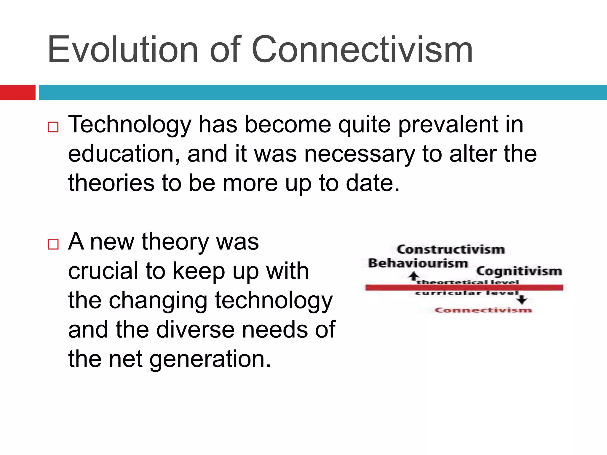 Evolution of Connectivism
 Technology has become quite prevalent in
education, and it was necessary to alter the
theories to be more up to date.
 A new theory was
crucial to keep up with
the changing technology
and the diverse needs of
the net generation.
 