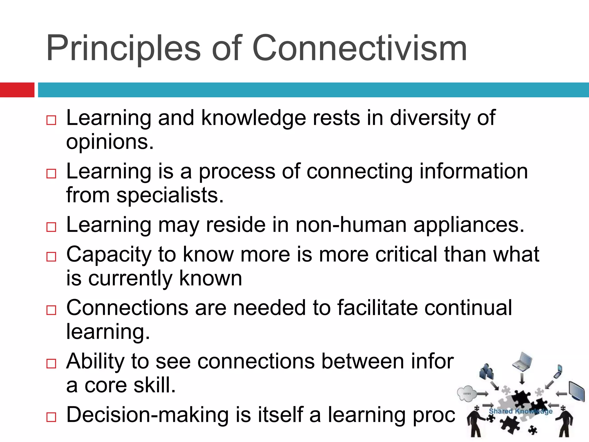 Principles of Connectivism
 Learning and knowledge rests in diversity of
opinions.
 Learning is a process of connecting information
from specialists.
 Learning may reside in non-human appliances.
 Capacity to know more is more critical than what
is currently known
 Connections are needed to facilitate continual
learning.
 Ability to see connections between information is
a core skill.
 Decision-making is itself a learning process.
 