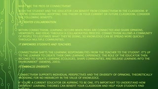 WHAT ARE THE PROS OF CONNECTIVISM?
BOTH THE STUDENT AND THE EDUCATOR CAN BENEFIT FROM CONNECTIVISM IN THE CLASSROOM. IF
YOU’RE CONSIDERING ADOPTING THIS THEORY IN YOUR CURRENT OR FUTURE CLASSROOM, CONSIDER
THE FOLLOWING BENEFITS:
IT CREATES COLLABORATION.
WITHIN CONNECTIVISM, LEARNING OCCURS WHEN PEERS ARE CONNECTED AND SHARE OPINIONS,
VIEWPOINTS, AND IDEAS THROUGH A COLLABORATIVE PROCESS. CONNECTIVISM ALLOWS A COMMUNITY
OF PEOPLE TO LEGITIMIZE WHAT THEY’RE DOING, SO KNOWLEDGE CAN BE SPREAD MORE QUICKLY
THROUGH MULTIPLE COMMUNITIES.
IT EMPOWERS STUDENTS AND TEACHERS.
CONNECTIVISM SHIFTS THE LEARNING RESPONSIBILITIES FROM THE TEACHER TO THE STUDENT. IT’S UP
TO THE LEARNER TO CREATE THEIR OWN LEARNING EXPERIENCE. THE ROLE OF THE EDUCATOR THEN
BECOMES TO “CREATE LEARNING ECOLOGIES, SHAPE COMMUNITIES, AND RELEASE LEARNERS INTO THE
ENVIRONMENT” (SIEMENS, 2003).
IT EMBRACES DIVERSITY.
CONNECTIVISM SUPPORTS INDIVIDUAL PERSPECTIVES AND THE DIVERSITY OF OPINIONS, THEORETICALLY
PROVIDING FOR NO HIERARCHY IN THE VALUE OF KNOWLEDGE.
IF YOU'RE A CURRENT EDUCATOR OR ASPIRING TO BE ONE, IT'S IMPORTANT TO UNDERSTAND HOW
DIFFERENT LEARNING THEORIES CAN BENEFIT YOUR CLASSROOM AND HELP YOUR STUDENTS FIND
 
