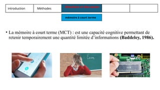 introduction Méthodes
Résultats et discussion
mémoire à court terme
• La mémoire à court terme (MCT) : est une capacité cognitive permettant de
retenir temporairement une quantité limitée d’informations (Baddeley, 1986).
 