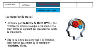 introduction Méthodes
Résultats et discussion
mémoire à court terme
• Introduite par Baddeley & Hitch (1974), elle
remplace la vision classique de la mémoire à
court terme en ajoutant des mécanismes actifs
de traitement.
• Elle ne se limite pas à stocker l’information
mais permet également de la manipuler
(Baddeley, 1986).
La mémoire de travail
 