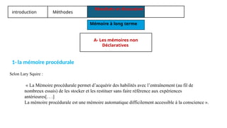 introduction Méthodes
Résultats et discussion
Mémoire à long terme
1- la mémoire procédurale
« La Mémoire procédurale permet d’acquérir des habilités avec l’entraînement (au fil de
nombreux essais) de les stocker et les restituer sans faire référence aux expériences
antérieures[. . .]
La mémoire procédurale est une mémoire automatique difficilement accessible à la conscience ».
Selon Lary Squire :
A- Les mémoires non
Déclaratives
 