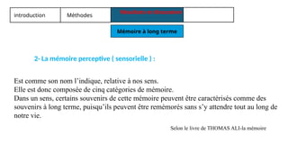 introduction Méthodes
Résultats et discussion
Mémoire à long terme
2- La mémoire perceptive ( sensorielle ) :
Est comme son nom l’indique, relative à nos sens.
Elle est donc composée de cinq catégories de mémoire.
Dans un sens, certains souvenirs de cette mémoire peuvent être caractérisés comme des
souvenirs à long terme, puisqu’ils peuvent être remémorés sans s’y attendre tout au long de
notre vie.
Selon le livre de THOMAS ALI-la mémoire
 