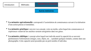 introduction Méthodes
Résultats et discussion
Autres mémoires:
 La mémoire opérationnelle: correspond à l’assimilation de connaissances servant à la réalisation
d’une action précise et immédiate.
 La mémoire génétique: renvoie à un concept, voire un mythe, selon lequel des connaissances et
expériences venant de nos ancêtres seraient enregistrées dans nos gènes.
 La mémoire eidétique : concept selon lequel tout individu aurait la capacité de se souvenir
parfaitement d’informations (images, sons, objets, etc…) pendant quelques instants, comme dans une
photographie. Cette capacité serait possédée par un petit nombre d’individus.
 