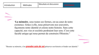 introduction Méthodes
Résultats et discussion conclusion
"La mémoire, sous toutes ses formes, est au cœur de notre
existence. Grâce à elle, nous préservons nos souvenirs,
façonnons notre identité et créons notre histoire. Sans cette
capacité, nos vies et sociétés perdraient leur sens. C'est cette
faculté unique qui nous permet de construire l'Histoire."
"Booster sa mémoire, c'est prendre soin de soi,préserver son histoire et fonder son identité."
 
