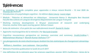 Références
 La mémoire: Le guide complète pour apprendre à mieux retenir Broché – 13 mai 2020 de
Thomas Ali (Auteur)
 Introduction à la psychologie cognitive - 2e édition Alain Lieury, Laure Léger
 Module : Théories et démarches en didactique , Université Batna 2- Mustapha Ben Boulaid
Faculté des Lettres et Langues étrangères Département de Langue Française
 Working memory development: A 50-year assessment of research and underlying
theories ,Author links open overlay panel, Nelson Cowan
 Actes de mémoire : d'un point de vue radicalement énactif ,Daniel D. Hutto
 Approche neurocognitive de la mémoire ,Par Bernard Croisile
 Cognitive neuroscience perspective on memory: overview and summary ,Sruthi Sridhar 1,
Abdulrahman Khamaj 2, Manish Kumar Asthana 3,4,*
 Les plongements de mots diachroniques révèlent les lois statistiques du changement sémantiqu
e
,William L. Hamilton , Jure Leskovec , Dan Jurafsky
 Mémoire Première publication le lundi 24 avril 2017
 Une définition de la mémoire pour les sciences cognitives ,Janvier 2019 ,Conférence : Actes de la
 