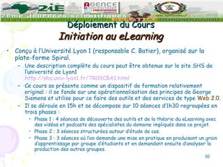 Déploiement du Cours  Initiation au eLearning   Conçu à l’Université Lyon 1 (responsable C. Batier), organisé sur la plate-forme Spiral. Une description complète du cours peut être obtenue sur le site SHS de l’université de Lyon1  http://shs.univ-lyon1.fr/TR09CBA1.html Ce cours se présente comme un dispositif de formation relativement original : il se fonde sur une opérationnalisation des principes de George Siemens et utilise pour ce faire des outils et des services de type  Web 2.0. Il se déroule en 15h et se décompose sur 10 séances d’1h30 regroupées en trois phases : Phase 1 : 4 séances de découverte des outils et de la théorie du eLearning avec des vidéos et podcasts des spécialistes du domaine impliqués dans ce projet. Phase 2 : 3 séances structurées autour d’étude de cas. Phase 3 : 3 séances où l’on demande une mise en pratique en produisant un grain d’apprentissage par groupe d’étudiants et en demandant ensuite d’analyser la production des autres groupes. 