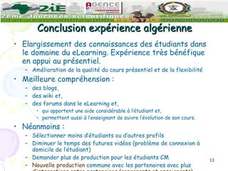 Conclusion expérience algérienne Elargissement des connaissances des étudiants dans le domaine du eLearning. Expérience très bénéfique en appui au présentiel. Amélioration de la qualité du cours présentiel et de la flexibilité Meilleure compréhension : des blogs,  des wiki et, des forums dans le eLearning et, qui apportent une aide considérable à l’étudiant et, permettent aussi à l’enseignant de suivre l’évolution de son cours.   Néanmoins : Sélectionner moins d’étudiants ou d’autres profils Diminuer le temps des futures vidéos (problème de connexion à domicile de l’étudiant) Demander plus de production pour les étudiants CM Nouvelle production  commune avec les partenaires avec plus  d’interactions entre partenaires (apprenants et enseignants) 