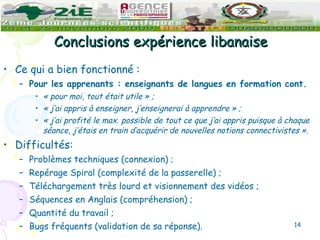Conclusions expérience libanaise Ce qui a bien fonctionné : Pour les apprenants : enseignants de langues en formation cont. « pour moi, tout était utile » ;  « j’ai appris à enseigner, j’enseignerai à apprendre » ;  « j’ai profité le max. possible de tout ce que j’ai appris puisque à chaque séance, j’étais en train d’acquérir de nouvelles notions connectivistes ». Difficultés: Problèmes techniques (connexion) ;  Repérage Spiral (complexité de la passerelle) ;  Téléchargement très lourd et visionnement des vidéos ;  Séquences en Anglais (compréhension) ;  Quantité du travail ;  Bugs fréquents (validation de sa réponse).  