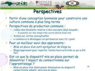 Perspectives Partir d’une conception lyonnaise pour construire une culture commune à plus long terme Perspectives de production commune : vidéos des étudiants relative à des concepts déjà évoqués ;  Si possible sur des temps très courts (moins d’une mn) Audios sur cartes conceptuelles e-commerce à développer en partenariat avec l’U. Lyon1 Pour un meilleur suivi des apprenants : Mise en place d’un outil agrégateur de blogs ou  Blogs/apprenant pour reporter toutes leurs activités ce qui a été fait. Est-ce que le dispositif mis en place permet de démontrer l'impact du connectivisme sur l'apprentissage  ? Mise en place d’un Instrument d’évaluation du dispositif connectiviste adopté, sera mis en place. 