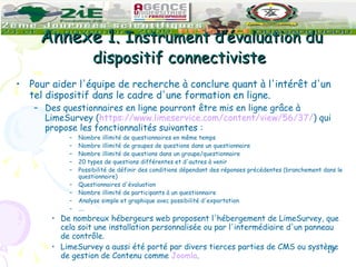 Annexe 1.  Instrument d’évaluation du dispositif connectiviste  Pour aider l'équipe de recherche à conclure quant à l'intérêt d'un tel dispositif dans le cadre d'une formation en ligne.  Des questionnaires en ligne pourront être mis en ligne grâce à LimeSurvey ( https://www.limeservice.com/content/view/56/37/ ) qui propose les fonctionnalités suivantes : Nombre illimité de questionnaires en même temps  Nombre illimité de groupes de questions dans un questionnaire  Nombre illimité de questions dans un groupe/questionnaire  20 types de questions différentes et d'autres à venir  Possibilité de définir des conditions dépendant des réponses précédentes (branchement dans le questionnaire)  Questionnaires d'évaluation  Nombre illimité de participants à un questionnaire  Analyse simple et graphique avec possibilité d'exportation … .  De nombreux hébergeurs web proposent l'hébergement de LimeSurvey, que cela soit une installation personnalisée ou par l'intermédiaire d'un panneau de contrôle. LimeSurvey a aussi été porté par divers tierces parties de CMS ou système de gestion de Contenu comme  Joomla . 