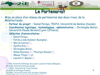 Le Partenariat Mise en place d’un réseau de partenaires des deux rives, de la Méditerranée. Porteur du projet :  Daniel Peraya, TECFA, Université de Genève (Suisse) Coordination logistique, technologique, administrative :  Christophe Batier, Université Claude Bernard Lyon 1 (France) Sélection d’universitaires   :  Daniel Peraya,  Fatima Linda Oulebsir Boumghar,  Marcel Lebrun [1] ,  Cynthia Eid [2] ,  Christophe Batier,  Kamel Bouraoui [3] , Thouraya Daouas [4] ,  Mbaye Thiam [5]  et  Laurent C. Boyom [6] . [1]  IPM, Université Catholique de Louvain, Louvain-la-Neuve (Belgique) [2] CLER, Université Antonine (Liban) [3]  ISEFC, Université de Tunis (Tunisie) [4] IHEC de Carthage (Tunisie) [5] EBAD, Université Antar Diop de Dakar (Sénégal) [6] ESSTIC, Université de Yaoundé (Cameroun) 
