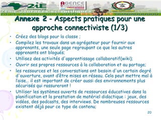 Annexe 2  - Aspects pratiques pour une approche connectiviste (1/3) Créez des blogs pour la classe ; Compilez les travaux dans un agrégateur pour fournir aux apprenants, une seule page regroupant ce que les autres apprenants ont blogués; Utilisez des activités d'apprentissage collaboratif(wiki); Ouvrir ses propres ressources à la collaboration et au partage; les ressources et les conversations ont besoin d'un certain degré d'ouverture, avant d’être mises en réseau. Cela peut mettre mal à l’aise… il est important de créer aussi des environnements plus sécurisés qui rassureront ! Utiliser les systèmes ouverts de ressources éducatives dans la planification et la prestation de matériel didactique : jeux, des vidéos, des podcasts, des interviews. De nombreuses ressources existent déjà pour ce type de contenu; 