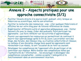 Annexe 2 - Aspects pratiques pour une approche connectiviste (2/3) Faciliter l’écoute directe à la source (conf, podcast…etc), lorsque un théoricien ou scientifique, mérite son attention;  Faciliter la recherche des ressources - exp : citer quelques théoriciens et affichez les sur votre blog pour de futures références de classe; Expérimenter différents outils et approches pédagogiques. exp : Visiter Second Life avec la classe. Créer des podcasts. Faire participer les apprenants . Les faire réfléchir sur les activités d'apprentissage; Fournir aux apprenants les ressources qui permettront de continuer à nourrir leur apprentissage après la fin du cours. Les orienter vers des blogs, des forums, des réseaux ning, ou d'autres collectivités et réseaux. Le contenu d'une discipline change mais quand les apprenants sont «branchés» à un réseau, ils ont l'occasion de se tenir au courant. Développer les compétences de l'apprenant afin de participer et de contribuer aux réseaux. Méta-évaluer des compétences telles que l'authenticité de l'information ... les encourager à développer des compétences conceptuelles - comme accepter l'ambiguïté et le fonctionnement dans un environnement incertain. 