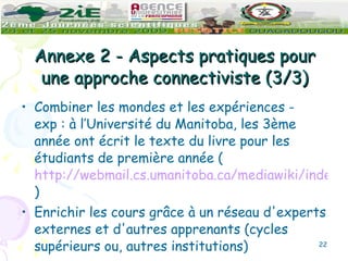Annexe 2 - Aspects pratiques pour une approche connectiviste (3/3) Combiner les mondes et les expériences - exp : à l’Université du Manitoba, les 3ème année ont écrit le texte du livre pour les étudiants de première année ( http://webmail.cs.umanitoba.ca/mediawiki/index.php/Main_Page ) Enrichir les cours grâce à un réseau d'experts externes et d'autres apprenants (cycles supérieurs ou, autres institutions) 