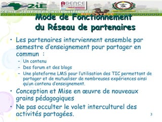Mode de Fonctionnement  du Réseau de partenaires Les partenaires interviennent ensemble par semestre d’enseignement pour partager en commun  : Un contenu Des forum et des blogs Une plateforme LMS pour l’utilisation des TIC permettant de partager et de mutualiser de nombreuses expériences ainsi qu’un contenu d’enseignement.  Conception et Mise en œuvre de nouveaux grains pédagogiques Ne pas occulter le volet interculturel des activités partagées.  