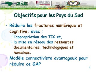 Objectifs pour les Pays du Sud Réduire les  fractures numérique et cognitive,  avec : l’appropriation des TIC et,  la mise en réseau des  ressources documentaires, technologiques et humaines.   Modèle connectiviste avantageux pour réduire ce GAP 