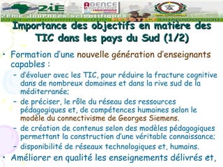Importance des objectifs en matière des TIC dans les pays du Sud (1/2) Formation d’une  nouvelle génération d’enseignants  capables : d’évoluer avec les TIC, pour réduire la fracture cognitive dans de nombreux domaines et dans la rive sud de la méditerranée; de préciser, le rôle du réseau des ressources pédagogiques et, de compétences humaines selon le  modèle du connectivisme de Georges Siemens . de création de contenus selon des modèles pédagogiques permettant la construction d’une véritable connaissance; disponibilité de réseaux technologiques et, humains. Améliorer en qualité les enseignements délivrés et, 