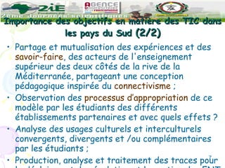 Importance des objectifs en matière des TIC dans les pays du Sud  (2/2) Partage et mutualisation des expériences et des  savoir-faire , des acteurs de l'enseignement supérieur des deux côtés de la rive de la Méditerranée, partageant une conception pédagogique inspirée du  connectivisme  ; Observation des  processus d’appropriation  de ce modèle par les étudiants des différents établissements partenaires et avec quels effets ? Analyse des usages culturels et interculturels convergents, divergents et /ou complémentaires par les étudiants ;  Production, analyse et traitement des traces pour le déploiement, la régulation et la gestion des ENT. 