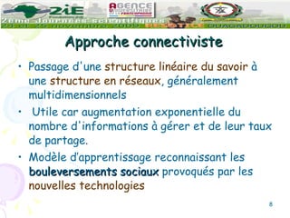 Approche connectiviste Passage d'une  structure linéaire du savoir  à une  structure en réseaux , généralement multidimensionnels Utile car augmentation exponentielle du nombre d'informations à gérer et de leur taux de partage. Modèle d’apprentissage reconnaissant les  bouleversements sociaux  provoqués par les  nouvelles technologies 