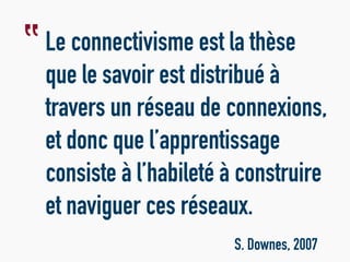 Le connectivisme est la thèse
que le savoir est distribué à
travers un réseau de connexions,
et donc que l’apprentissage
consiste à l’habileté à construire
et naviguer ces réseaux.
S. Downes, 2007
‟
 