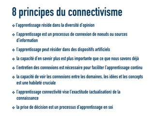 8 principes du connectivisme
❖ l’apprentissage réside dans la diversité d’opinion
❖ l’apprentissage est un processus de connexion de noeuds ou sources
d’information
❖ l’apprentissage peut résider dans des dispositifs artificiels
❖ la capacité d’en savoir plus est plus importante que ce que nous savons déjà
❖ l’entretien des connexions est nécessaire pour faciliter l’apprentissage continu
❖ la capacité de voir les connexions entre les domaines, les idées et les concepts
est une habileté cruciale
❖ l’apprentissage connectivité vise l’exactitude (actualisation) de la
connaissance
❖ la prise de décision est un processus d’apprentissage en soi
 