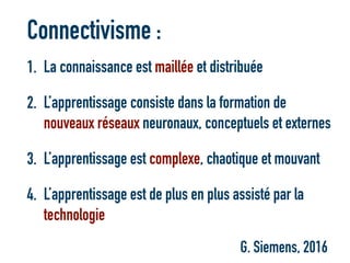 Connectivisme :
1. La connaissance est maillée et distribuée
2. L’apprentissage consiste dans la formation de
nouveaux réseaux neuronaux, conceptuels et externes
3. L’apprentissage est complexe, chaotique et mouvant
4. L’apprentissage est de plus en plus assisté par la
technologie
G. Siemens, 2016
 
