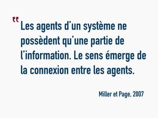 Les agents d’un système ne
possèdent qu’une partie de
l’information. Le sens émerge de
la connexion entre les agents.
Miller et Page, 2007
‟
 