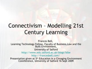 Connectivism – Modelling 21st Century Learning Frances Bell,  Learning Technology Fellow, Faculty of Business,Law and the Built Environment, University of Salford http://www.edu.salford.ac.uk/blogs/blbe http://francesbell.com/   Presentation given at 5 th  Education in a Chnaging Environment Connference, University of Salford 16 Sept 2009 