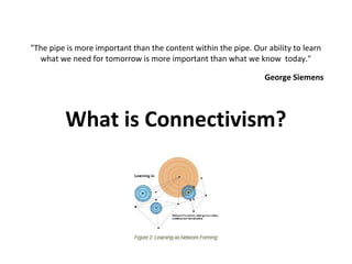 "The pipe is more important than the content within the pipe. Our ability to learn
  what we need for tomorrow is more important than what we know today."

                                                                  George Siemens




         What is Connectivism?
 