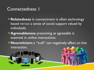 Connectedness 1 Relatedness  in connectivism is often technology based  versus  a sense of   social support valued by individuals. Agreeableness : presenting as agreeable is essential in online interactions. Neuroticism:  a  “ troll ”  can negatively affect on line interaction. 