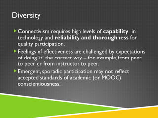 Diversity Connectivism requires high levels of  capability  in   technology and  reliability and thoroughness  for quality participation. Feelings of effectiveness are challenged by expectations of doing  ‘ it ’  the correct way – for example, from peer to peer or from instructor to peer. Emergent, sporadic participation may not reflect accepted standards of academic (or MOOC) conscientiousness.  