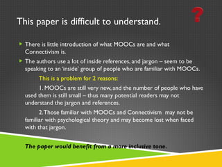 This paper is difficult to understand. There is little introduction of what MOOCs are and what Connectivism is. The authors use a lot of inside references, and jargon – seem to be speaking to an ‘inside’ group of people who are familiar with MOOCs.  This is a problem for 2 reasons: 1. MOOCs are still very new, and the number of people who have used them is still small – thus many potential readers may not understand the jargon and references. 2. Those familiar with MOOCs and Connectivism  may not be familiar with psychological theory and may become lost when faced with that jargon. The paper would benefit from a more inclusive tone.  