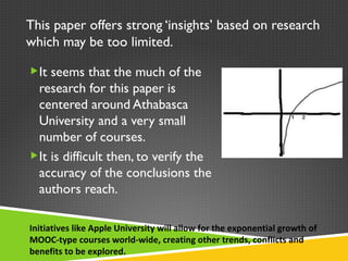 This paper offers strong ‘insights’ based on research which may be too limited. It seems that the much of the research for this paper is centered around Athabasca University and a very small number of courses. It is difficult then, to verify the accuracy of the conclusions the authors reach. Initiatives like Apple University will allow for the exponential growth of MOOC-type courses world-wide, creating other trends, conflicts and benefits to be explored. 