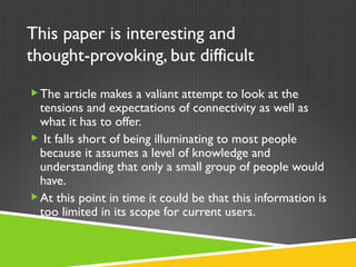 This paper is interesting and thought-provoking, but difficult The article makes a valiant attempt to look at the tensions and expectations of connectivity as well as what it has to offer. It falls short of being illuminating to most people because it assumes a level of knowledge and understanding that only a small group of people would have. At this point in time it could be that this information is too limited in its scope for current users. 