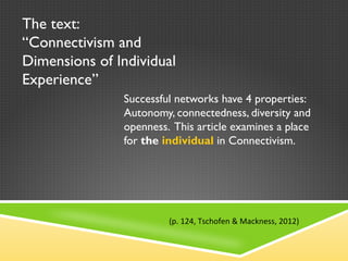 The text:  “ Connectivism and Dimensions of Individual Experience ” Successful networks have 4 properties: Autonomy, connectedness, diversity and openness.  This article examines a place for  the  individual   in Connectivism. (p. 124, Tschofen & Mackness, 2012) 