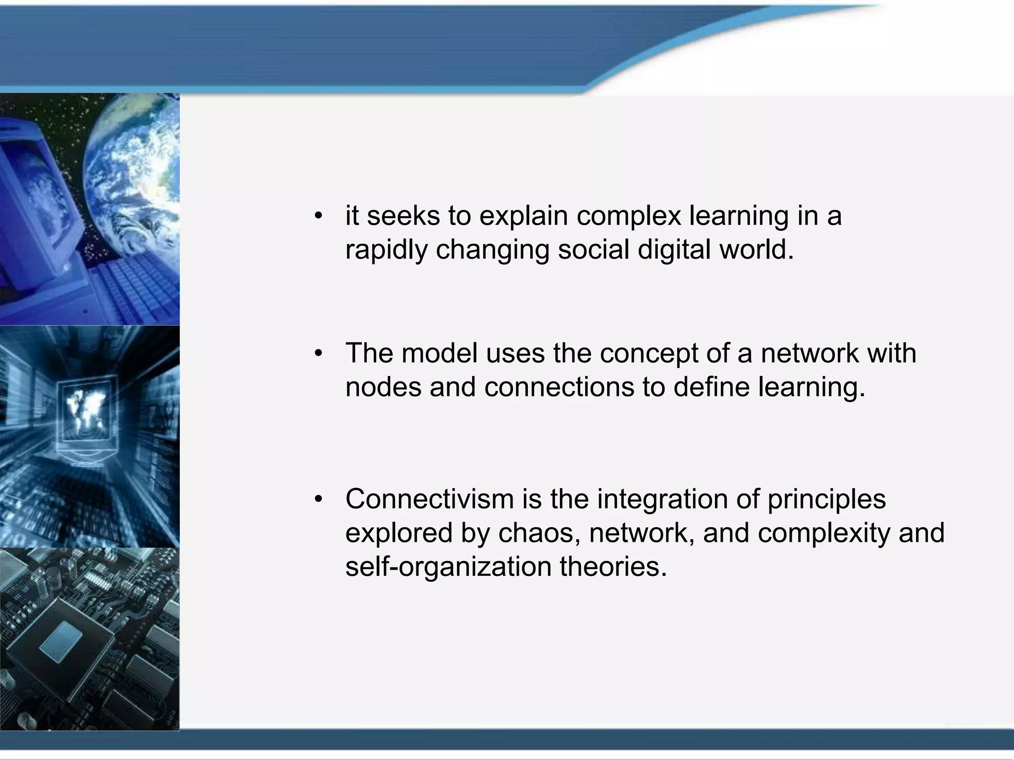 • it seeks to explain complex learning in a
  rapidly changing social digital world.


• The model uses the concept of a network with
  nodes and connections to define learning.


• Connectivism is the integration of principles
  explored by chaos, network, and complexity and
  self-organization theories.
 