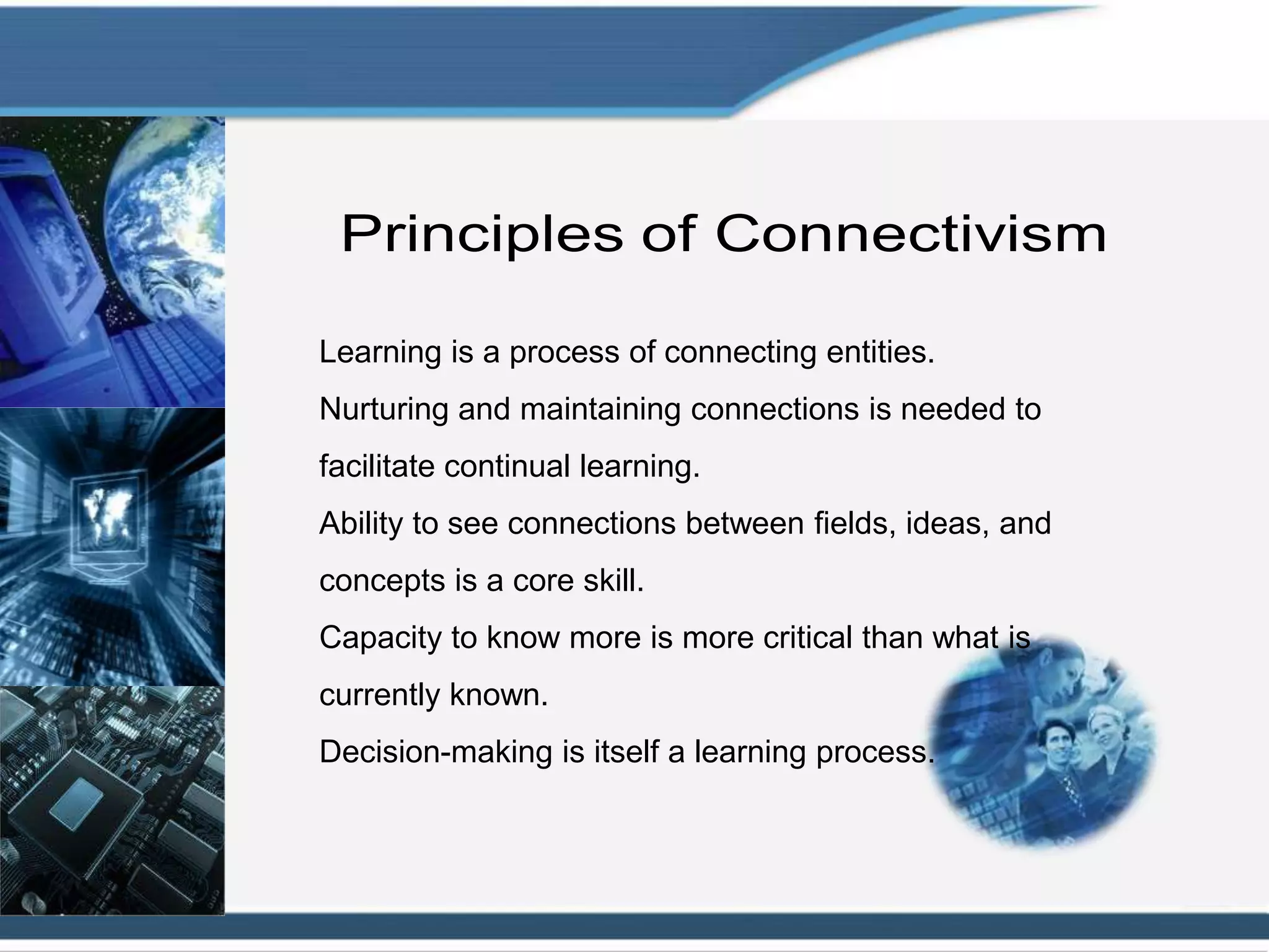 Learning is a process of connecting entities.
Nurturing and maintaining connections is needed to
facilitate continual learning.
Ability to see connections between fields, ideas, and
concepts is a core skill.
Capacity to know more is more critical than what is
currently known.
Decision-making is itself a learning process.
 