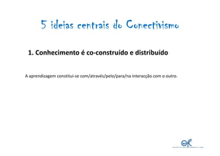 5 ideias centrais do Conectivismo
 1. Conhecimento é co-construído e distribuído


A aprendizagem constitui-se com/através...