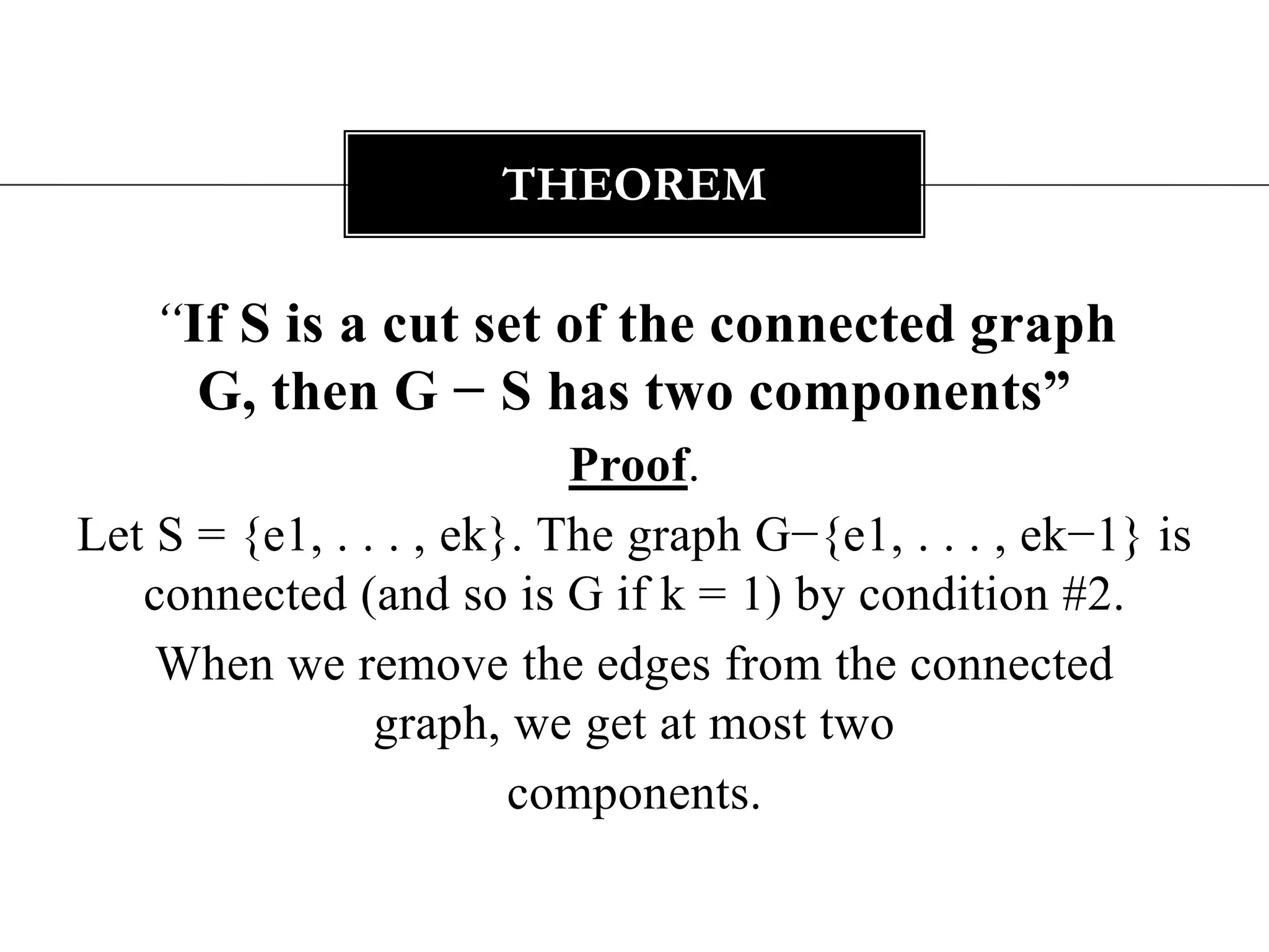 “If S is a cut set of the connected graph G, then G − S has two components”Proof. Let S = {e1, . . . , ek}. The graph G−{e1, . . . , ek−1} is connected (and so is G if k = 1) by condition #2. When we remove the edges from the connected graph, we get at most twocomponents.Theorem
