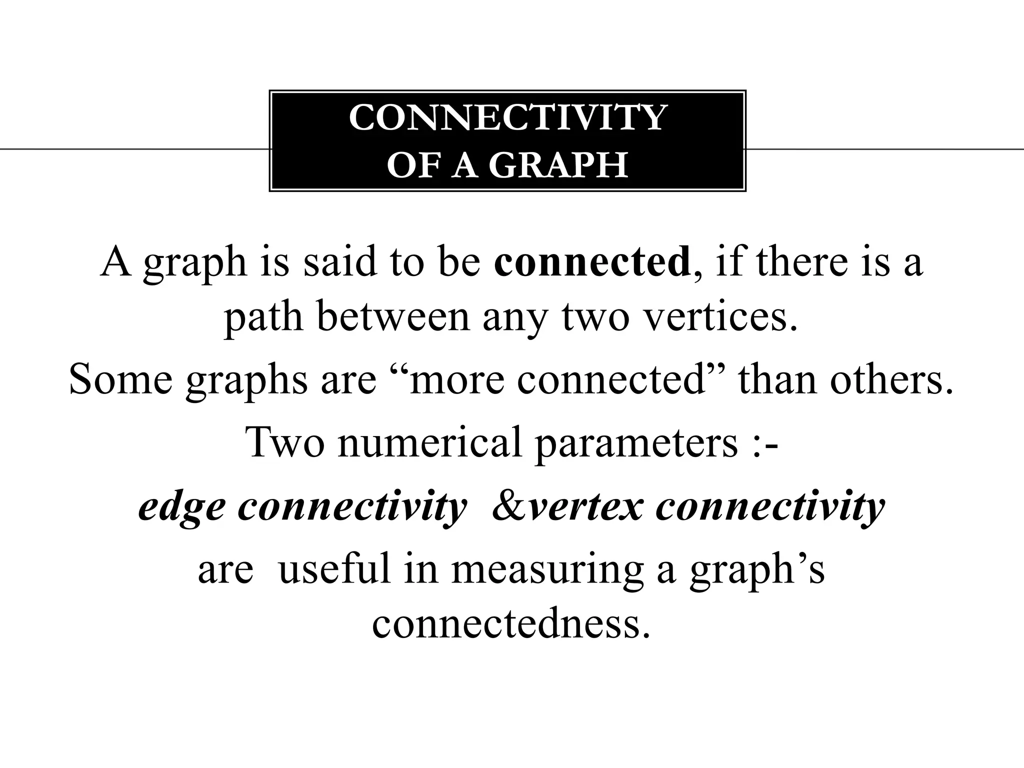 A graph is said to be connected, if there is a path between any two vertices. Some graphs are “more connected” than others. Two numerical parameters :- edge connectivity &vertex connectivity  are  useful in measuring a graph’s connectedness. Connectivity of a graph