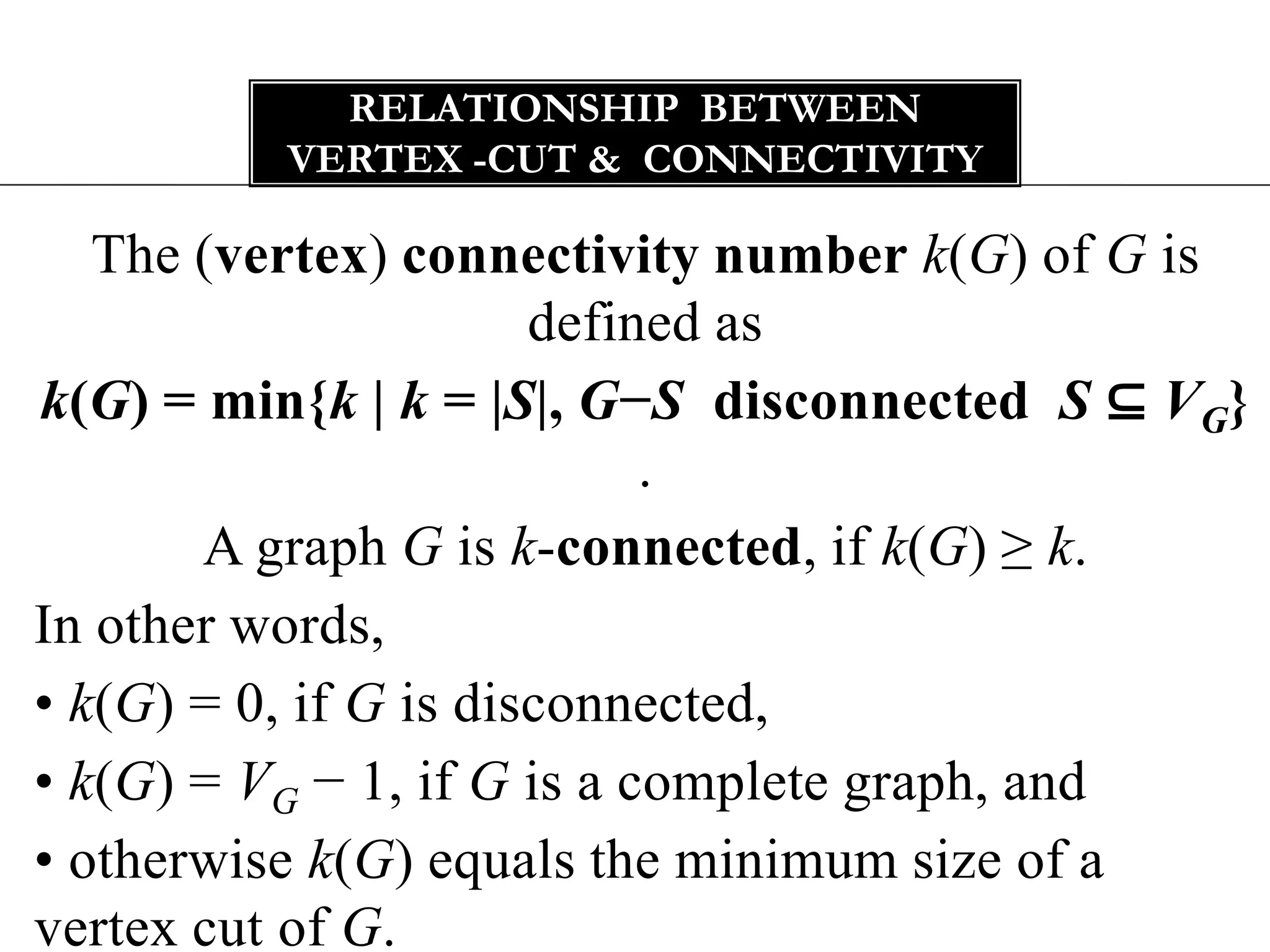 Relationship  between vertex -cut & connectivityThe (vertex) connectivity number k(G) of G is defined ask(G) = min{k | k = |S|, G−S disconnected  S ⊆ VG} .A graph G is k-connected, if k(G) ≥ k.In other words,• k(G) = 0, if G is disconnected,• k(G) = VG− 1, if G is a complete graph, and• otherwise k(G) equals the minimum size of a vertex cut of G.
