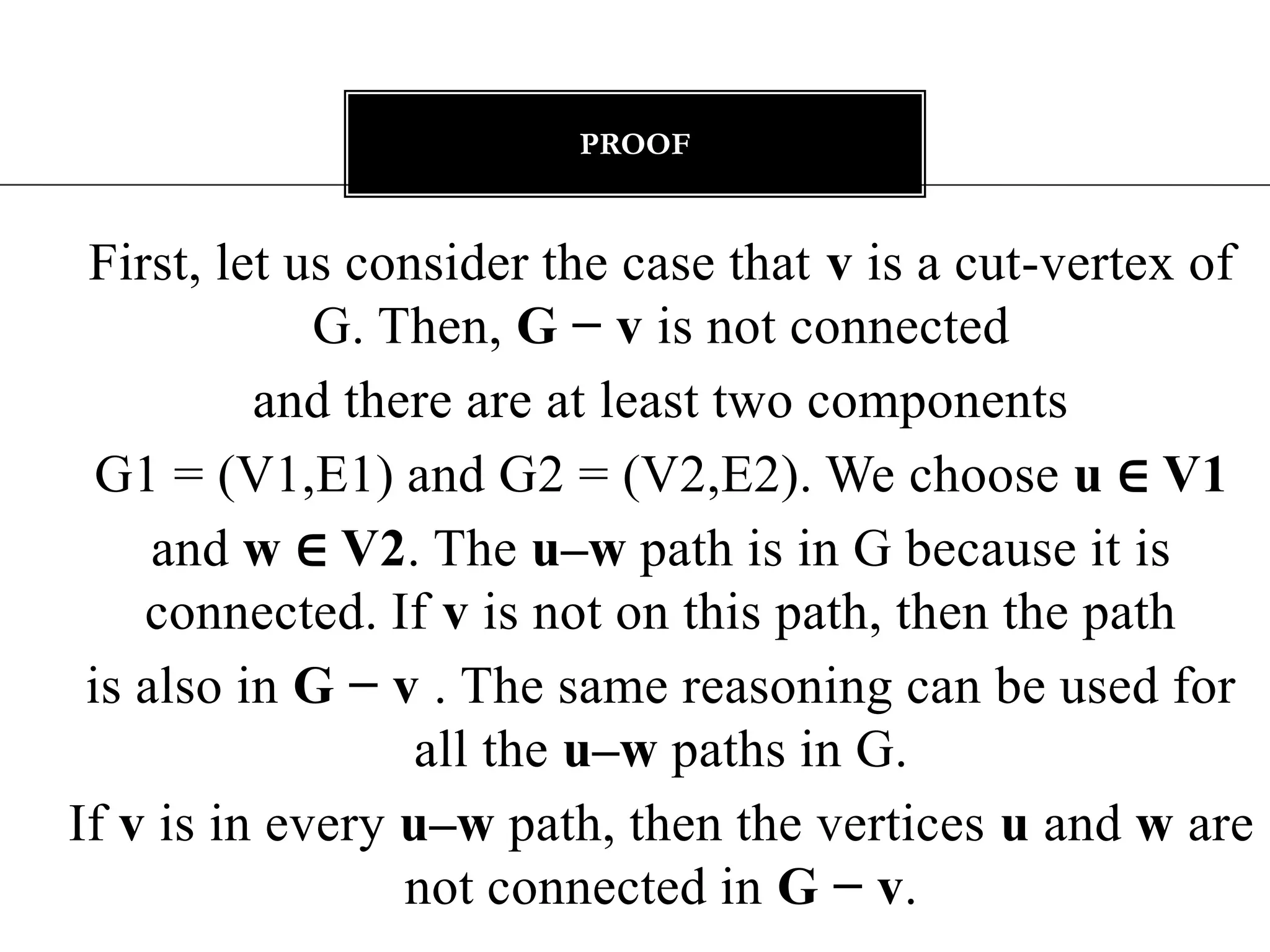 proofFirst, let us consider the case that v is a cut-vertex of G. Then, G − v is not connectedand there are at least two components G1 = (V1,E1) and G2 = (V2,E2). We choose u ∈ V1and w ∈ V2. The u–w path is in G because it is connected. If v is not on this path, then the pathis also in G − v . The same reasoning can be used for all the u–w paths in G.If v is in every u–w path, then the vertices u and w are not connected in G − v.