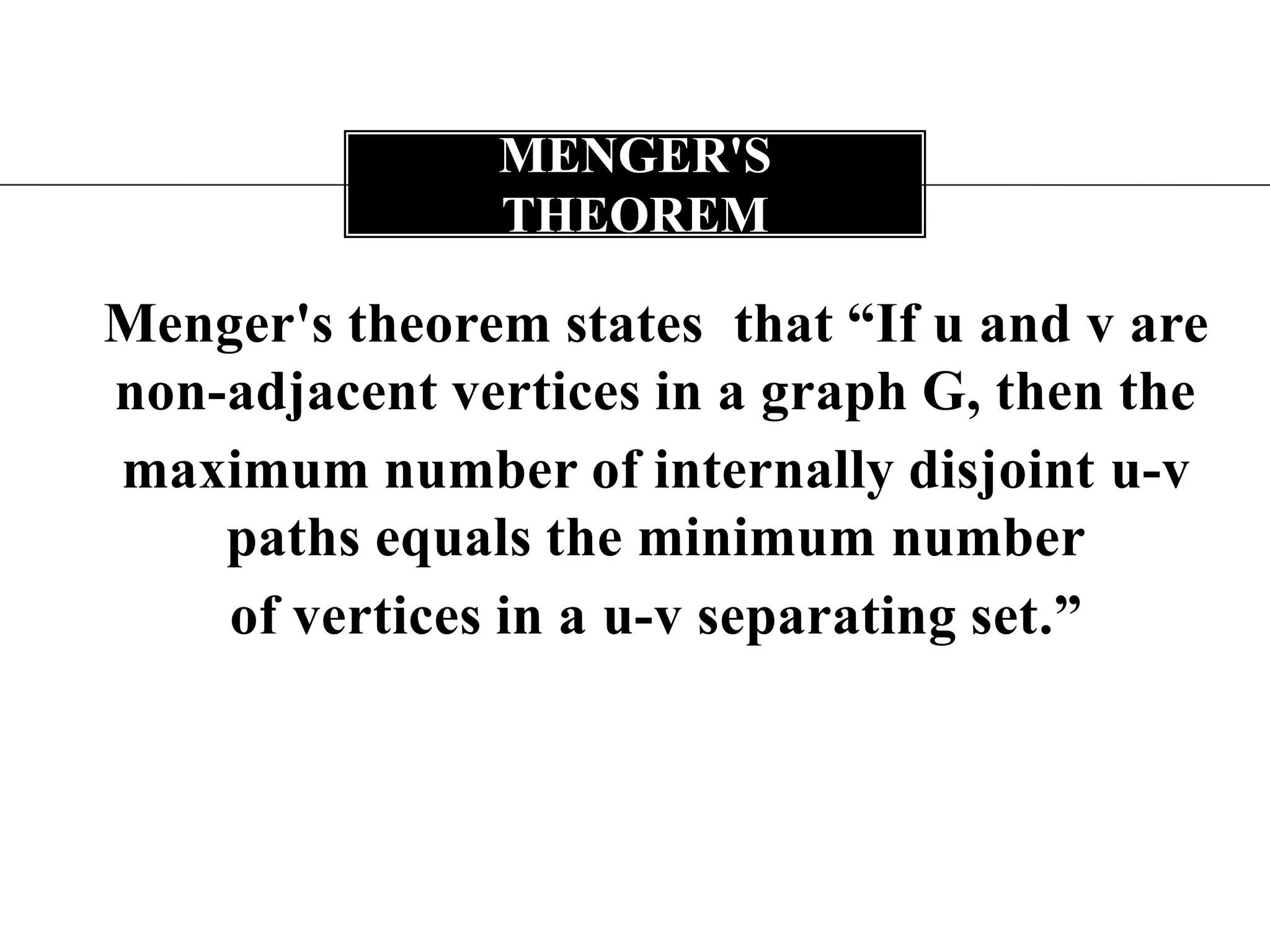 Menger's theorem states  that “If uand v are non-adjacent vertices in a graph G, then themaximum number of internally disjoint u-v paths equals the minimum numberof vertices in a u-v separating set.”Menger's theorem