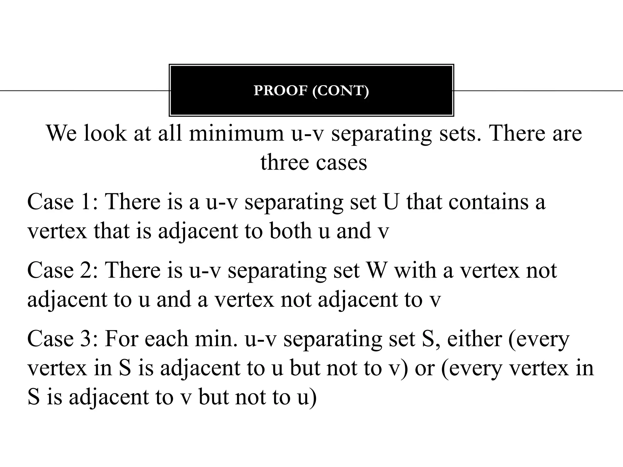 Clearly, the number of u-v disjoint paths is at most |U| = k. Proof (cont)We look at all minimum u-v separating sets. There are three casesCase 1: There is a u-v separating set U that contains a vertex that is adjacent to both u and vCase 2: There is u-v separating set W with a vertex not adjacent to u and a vertex not adjacent to vCase 3: For each min. u-v separating set S, either (every vertex in S is adjacent to u but not to v) or (every vertex in S is adjacent to v but not to u)