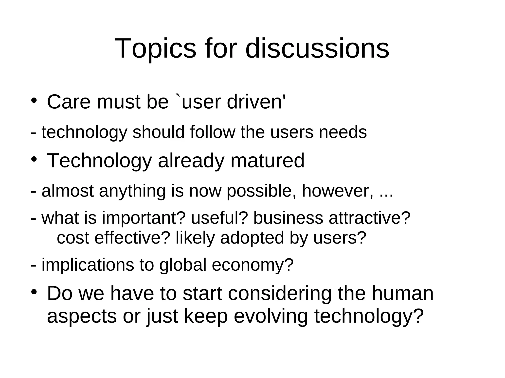 Topics for discussions
Care must be `user driven'
- technology should follow the users needs
Technology already matured
- almost anything is now possible, however, ...
- what is important? useful? business attractive?
cost effective? likely adopted by users?
- implications to global economy?
Do we have to start considering the human
aspects or just keep evolving technology?