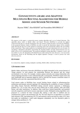 International Journal of Wireless & Mobile Networks (IJWMN) Vol. 7, No. 1, February 2015
DOI : 10.5121/ijwmn.2015.7104 55
CONNECTIVITY-AWARE AND ADAPTIVE
MULTIPATH ROUTING ALGORITHM FOR MOBILE
ADHOC AND SENSOR NETWORKS
Bayrem TRIKI1
, Slim REKHIS2
and Noureddine BOUDRIGUA2
1
University of Sousse
2
University of Carthage
ABSTRACT
We propose in this paper a connectivity-aware routing algorithm and a set of related theorems. This
algorithm allows nodes in Mobile Adhoc and Sensor Networks (MASNets) to provide the highest
connectivity life time to a specific destination since the issuance of data becomes a necessity for MASNets.
In the proposed Solution, nodes in MASNets are able to specify the disjointness degree of the available
paths allowing the discovery of the optimal set of backup routes and consequently enhance the survivability
of the connectivity. These nodes perform an on-demand discovery and a generation of a set of routes, by
specifying a disjointness threshold, representing the maximal number of nodes shared between any two
paths in the set of k established paths. The proposed multipath routing algorithm, is adaptive, secure, and
uses labels to carry the disjointness-threshold between nodes during the route discovery. A set of security
mechanisms, based on the Watchdog and the digital signature concepts, is used to protect the route
discovery process.
KEYWORDS
k-x-connectivity, adaptive routing, multipath, watchdog, Mobile Adhoc And Sensor Networks
1.INTRODUCTION
Mobile Adhoc and Sensors Networks (MASNets) are highly demanded in the current Internet of
Things projects. In such projects the relationship between the physical and the virtual
environments is too close. For example, wireless sensors networks are in deep relationship with
cloud computing networks to store collected data [20]. Consequently, MASNets require more and
more bandwidth and an important adaptivity skill to alleviate the resource constraints nature of
MASNets and to provide a guaranteed data delivery [26].
Used sensors nodes in MASNets have several limiting factors related to infrastructure-less
architecture and dynamic network topology [18]. Maintaining the availability of routes in Mobile
and Adhoc Sensor Networks (MASNets) during network runtime represents a challenging
problem [23, 3, 8]. In fact, they may be easily broken due to nodes mobility, links and nodes
failure, and radio interference. In addition, links could have limited bandwidth, and potential
network congestion could lead to resource starvation in nodes. Multipath routing algorithms were
proposed as a solution for these issues[22, 28], making a node able to establish and use
simultaneously k paths to the destination [24, 30]. The main objectives of algorithms is to enforce
fault tolerance [29], load balancing [19, 27] and minimize end-to-end delivery delay [13]. Once
the k paths are established, a node sends datagrams redundantly over the alternative paths to
mitigate failure problems [1, 17].
 