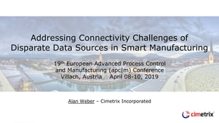 19th European Advanced Process Control
and Manufacturing (apc|m) Conference
Villach, Austria April 08-10, 2019
Alan Weber – Cimetrix Incorporated
Addressing Connectivity Challenges of
Disparate Data Sources in Smart Manufacturing
 
