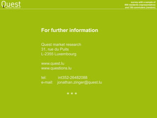 survey with a sample of 
850 residents (representative) 
and 150 commuters (random) 
market research 
For further information 
Quest market research 
31, rue du Puits 
L-2355 Luxembourg 
www.quest.lu 
www.questions.lu 
tel: int352-26482088 
e-mail: jonathan.zinger@quest.lu 
* * *  