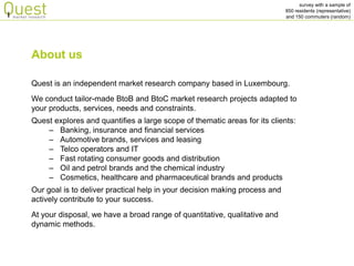 survey with a sample of 
850 residents (representative) 
and 150 commuters (random) 
Quest is an independent market research company based in Luxembourg. We conduct tailor-made BtoB and BtoC market research projects adapted to your products, services, needs and constraints. Quest explores and quantifies a large scope of thematic areas for its clients: 
–Banking, insurance and financial services 
–Automotive brands, services and leasing 
–Telco operators and IT 
–Fast rotating consumer goods and distribution 
–Oil and petrol brands and the chemical industry 
–Cosmetics, healthcare and pharmaceutical brands and products Our goal is to deliver practical help in your decision making process and actively contribute to your success. At your disposal, we have a broad range of quantitative, qualitative and dynamic methods. 
About us  